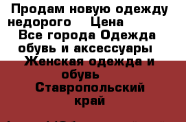 Продам новую одежду недорого! › Цена ­ 3 000 - Все города Одежда, обувь и аксессуары » Женская одежда и обувь   . Ставропольский край